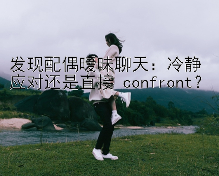 发现配偶暧昧聊天：冷静应对还是直接 confront？