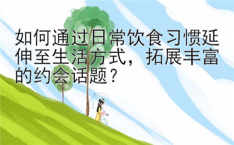 如何通过日常饮食习惯延伸至生活方式，拓展丰富的约会话题？