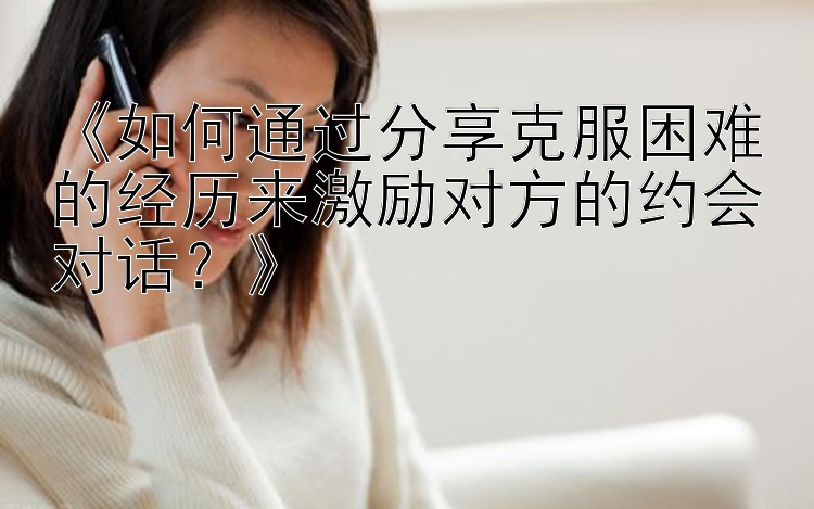 《如何通过分享克服困难的经历来激励对方的约会对话？》