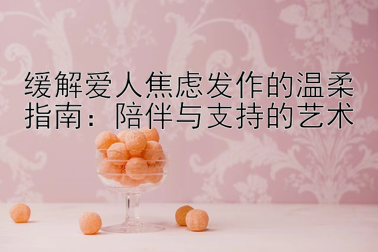 缓解爱人焦虑发作的温柔指南：陪伴与支持的艺术