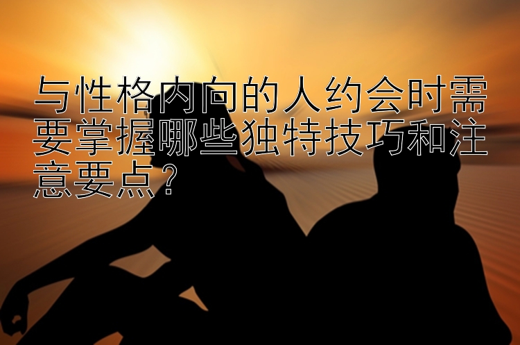 与性格内向的人约会时需要掌握哪些独特技巧和注意要点？