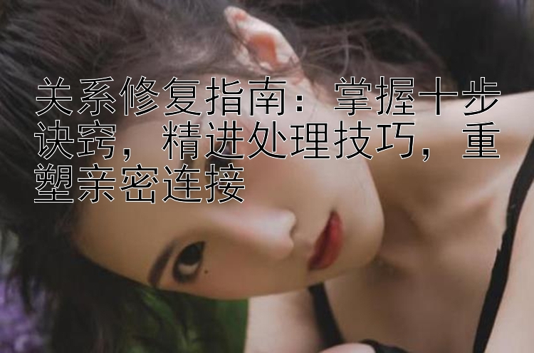 关系修复指南：掌握十步诀窍，精进处理技巧，重塑亲密连接