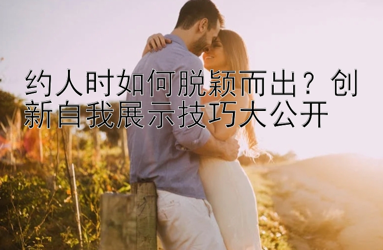 约人时如何脱颖而出？创新自我展示技巧大公开