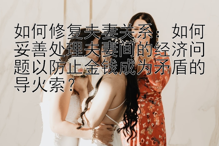 如何修复夫妻关系：如何妥善处理夫妻间的经济问题以防止金钱成为矛盾的导火索？