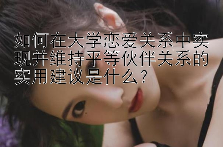 如何在大学恋爱关系中实现并维持平等伙伴关系的实用建议是什么？