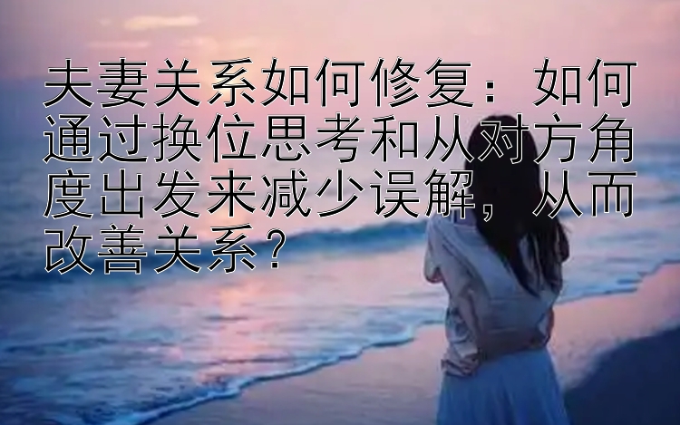 夫妻关系如何修复：如何通过换位思考和从对方角度出发来减少误解，从而改善关系？