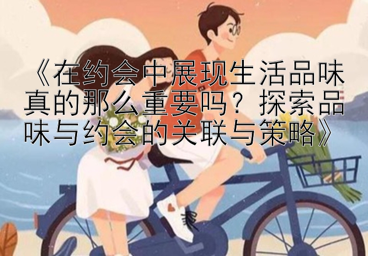 《在约会中展现生活品味真的那么重要吗？探索品味与约会的关联与策略》