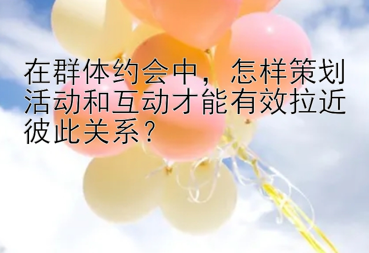 在群体约会中，怎样策划活动和互动才能有效拉近彼此关系？