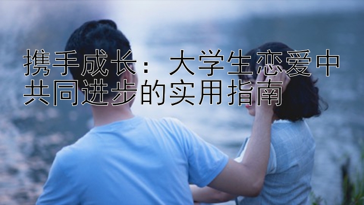 携手成长：大学生恋爱中共同进步的实用指南