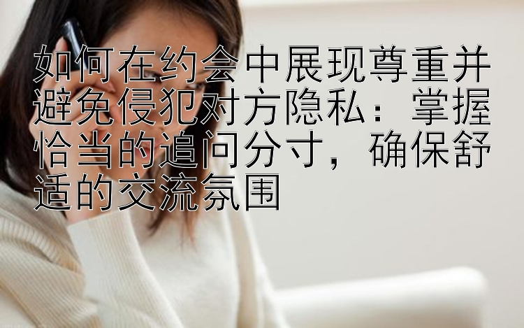 如何在约会中展现尊重并避免侵犯对方隐私：掌握恰当的追问分寸，确保舒适的交流氛围