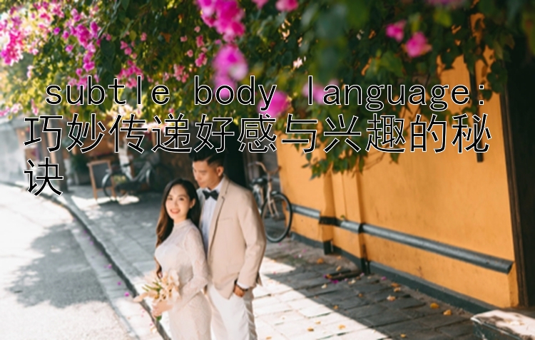  subtle body language: 巧妙传递好感与兴趣的秘诀 