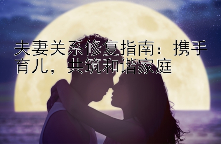 夫妻关系修复指南：携手育儿，共筑和谐家庭