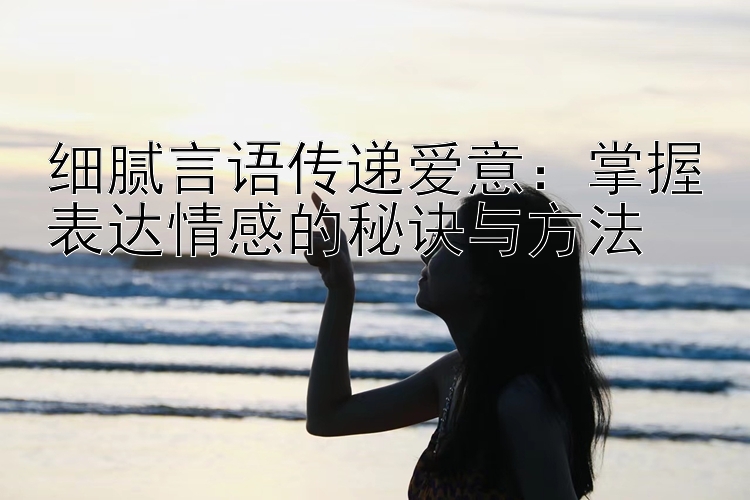 细腻言语传递爱意：掌握表达情感的秘诀与方法