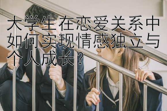 大学生在恋爱关系中如何实现情感独立与个人成长？