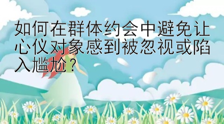 如何在群体约会中避免让心仪对象感到被忽视或陷入尴尬？