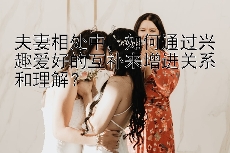 夫妻相处中，如何通过兴趣爱好的互补来增进关系和理解？