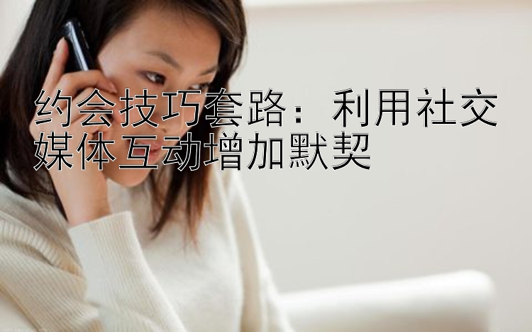 约会技巧套路：利用社交媒体互动增加默契