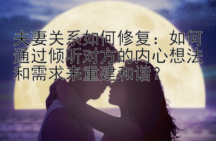 夫妻关系如何修复：如何通过倾听对方的内心想法和需求来重建和谐？