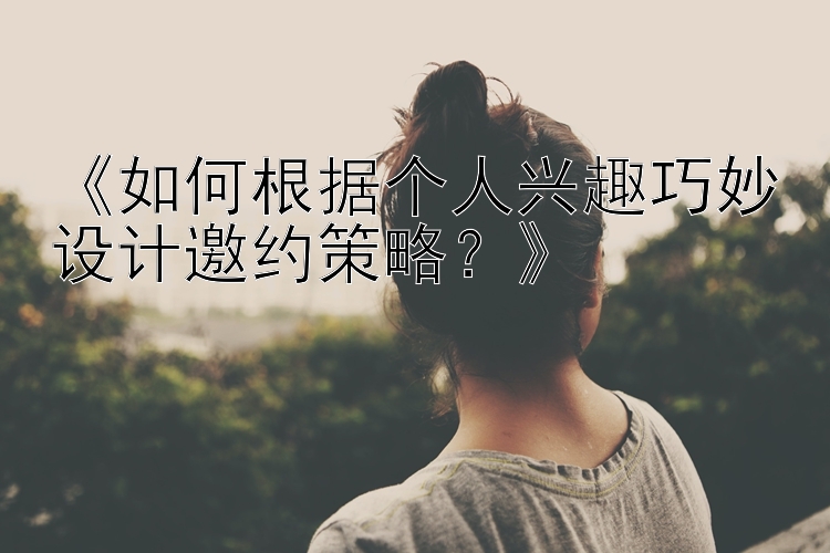 《如何根据个人兴趣巧妙设计邀约策略？》