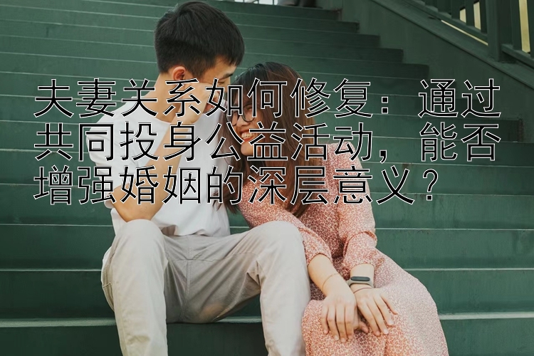 夫妻关系如何修复：通过共同投身公益活动，能否增强婚姻的深层意义？