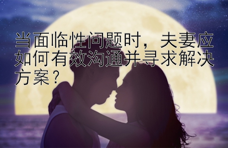 当面临性问题时，夫妻应如何有效沟通并寻求解决方案？