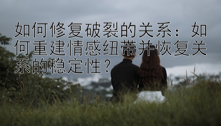 如何修复破裂的关系：如何重建情感纽带并恢复关系的稳定性？