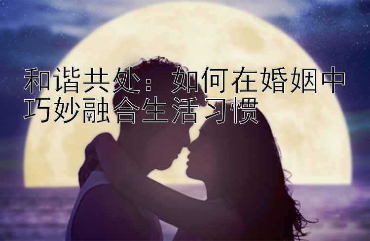 和谐共处：如何在婚姻中巧妙融合生活习惯