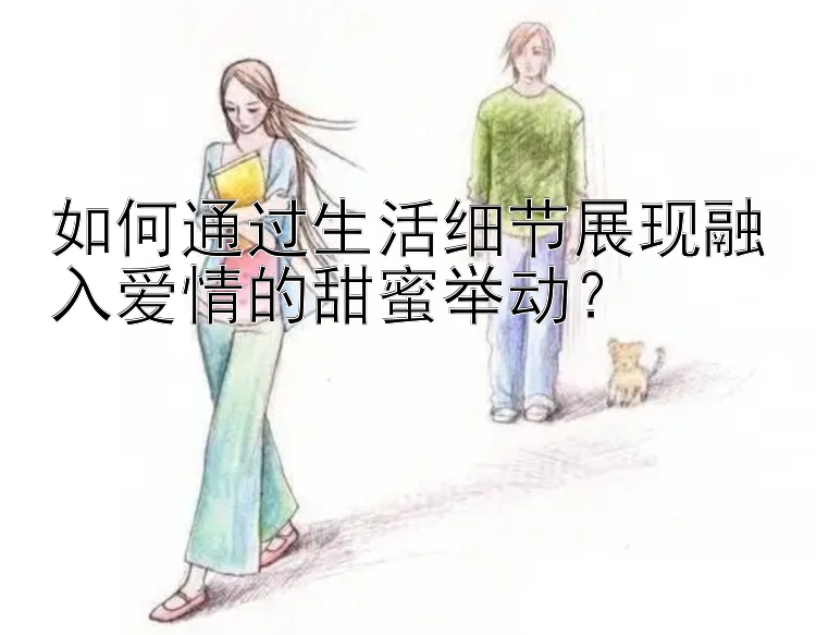 如何通过生活细节展现融入爱情的甜蜜举动？