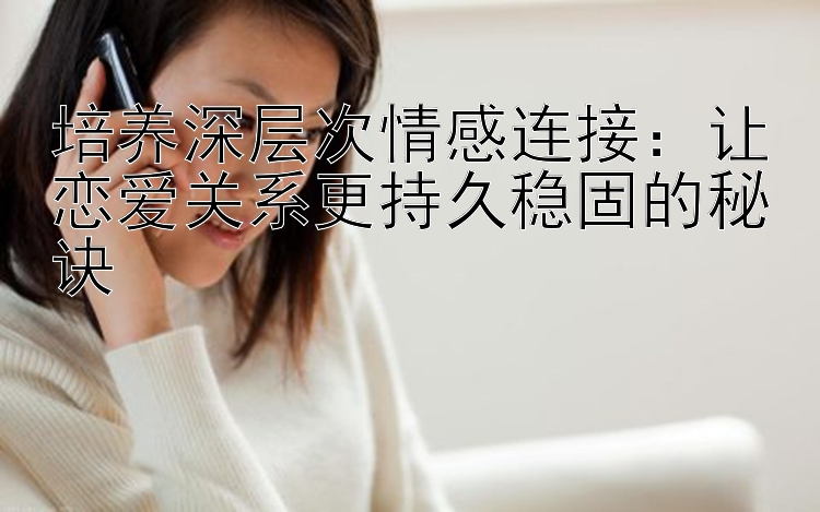 培养深层次情感连接：让恋爱关系更持久稳固的秘诀