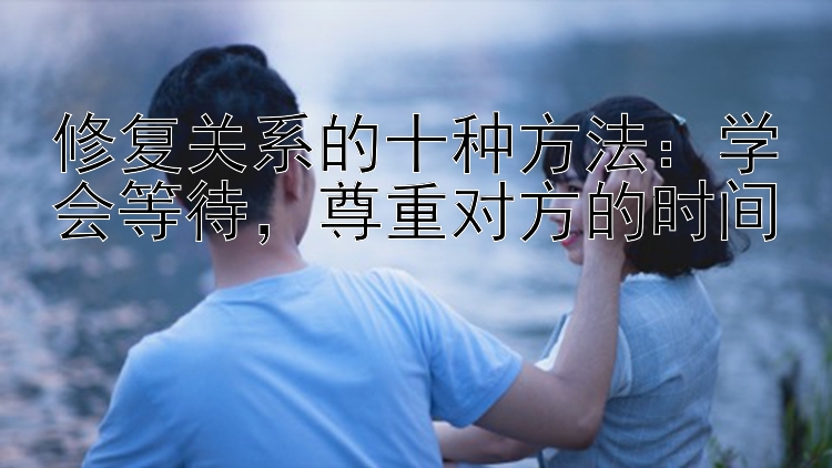 修复关系的十种方法：学会等待，尊重对方的时间