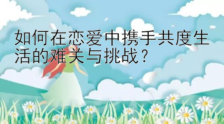 如何在恋爱中携手共度生活的难关与挑战？