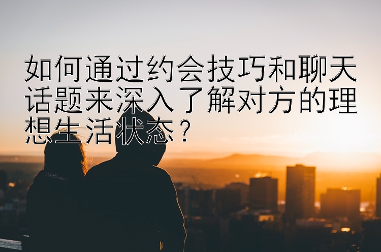 如何通过约会技巧和聊天话题来深入了解对方的理想生活状态？