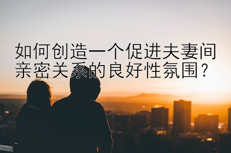 如何创造一个促进夫妻间亲密关系的良好性氛围？