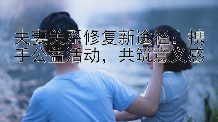 夫妻关系修复新途径：携手公益活动，共筑意义感