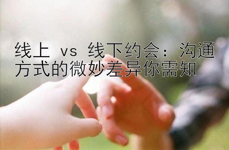 线上 vs 线下约会：沟通方式的微妙差异你需知