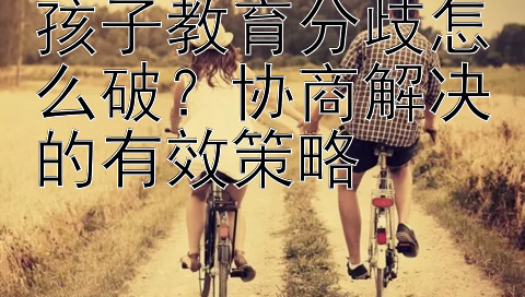 孩子教育分歧怎么破？协商解决的有效策略