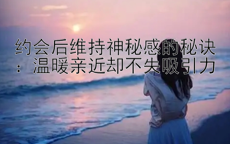 约会后维持神秘感的秘诀：温暖亲近却不失吸引力