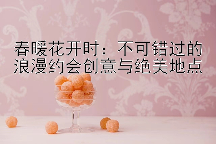 春暖花开时：不可错过的浪漫约会创意与绝美地点