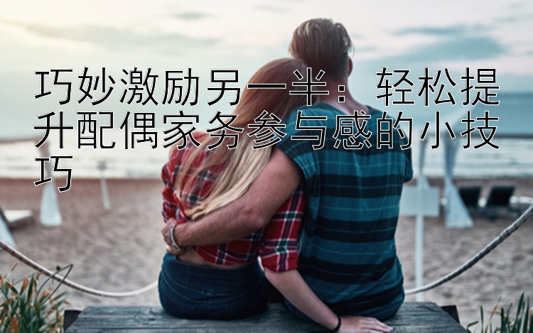 巧妙激励另一半：轻松提升配偶家务参与感的小技巧