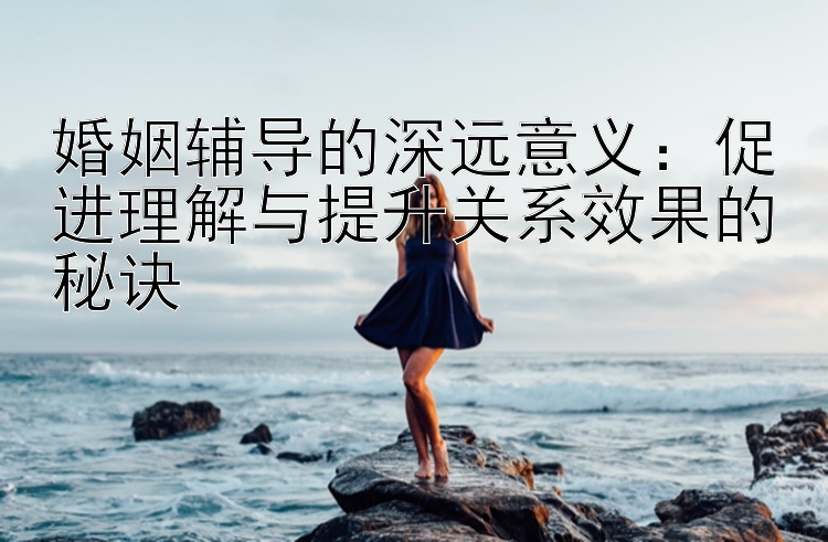 婚姻辅导的深远意义：促进理解与提升关系效果的秘诀