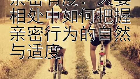 亲密有度：夫妻相处中如何把握亲密行为的自然与适度