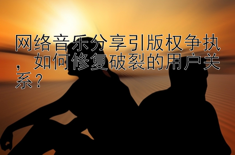 网络音乐分享引版权争执，如何修复破裂的用户关系？