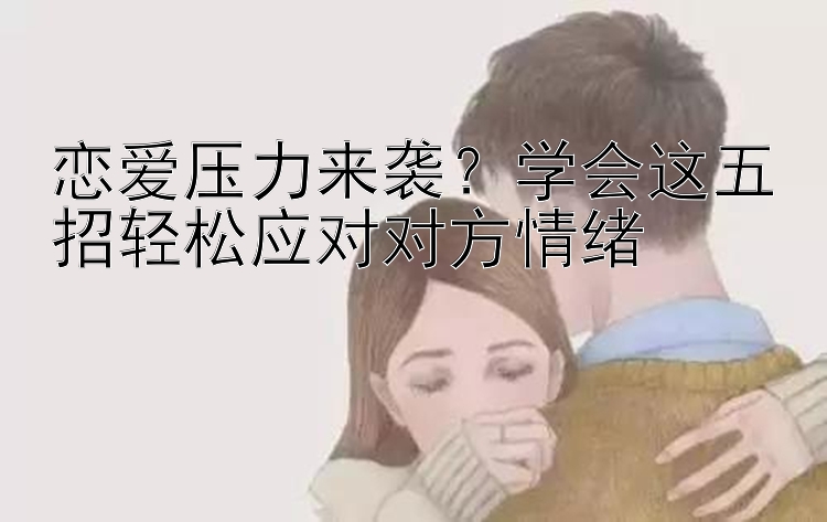 恋爱压力来袭？学会这五招轻松应对对方情绪