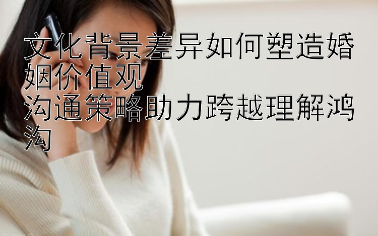 文化背景差异如何塑造婚姻价值观  
沟通策略助力跨越理解鸿沟