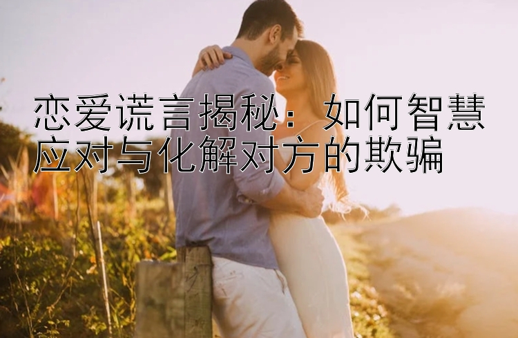 恋爱谎言揭秘：如何智慧应对与化解对方的欺骗