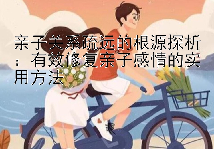 亲子关系疏远的根源探析：有效修复亲子感情的实用方法