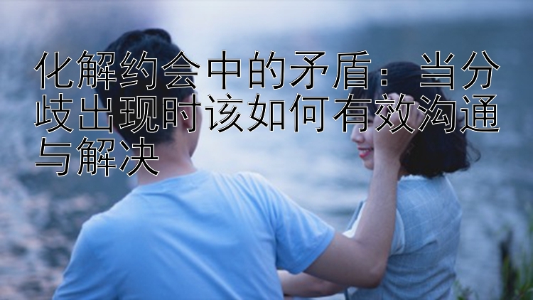 化解约会中的矛盾：当分歧出现时该如何有效沟通与解决