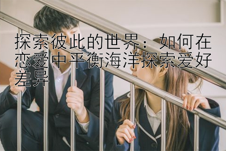 探索彼此的世界：如何在恋爱中平衡海洋探索爱好差异