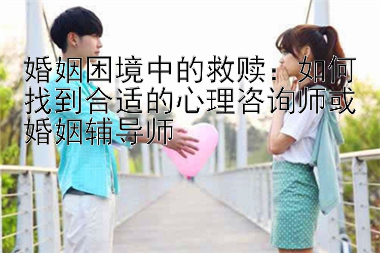 婚姻困境中的救赎：如何找到合适的心理咨询师或婚姻辅导师