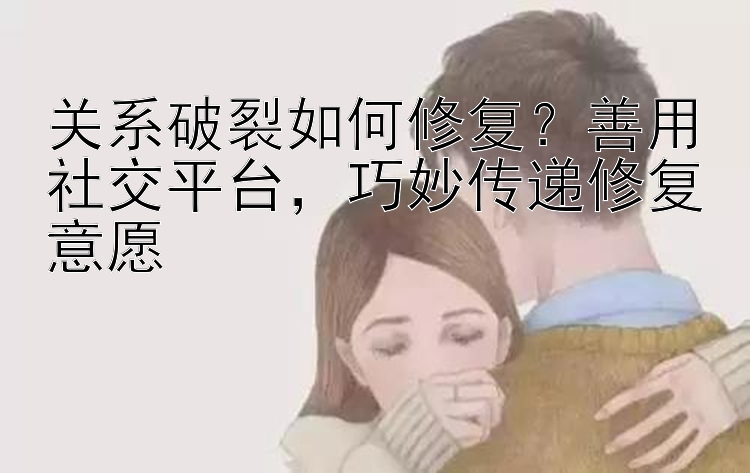 关系破裂如何修复？善用社交平台，巧妙传递修复意愿